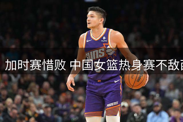 加时赛惜败 中国女篮热身赛不敌西班牙