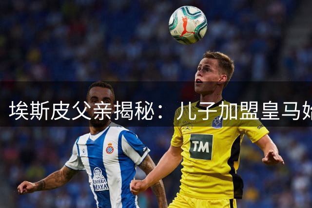 埃斯皮父亲揭秘：儿子加盟皇马始末，脚踏实地成就梦想
