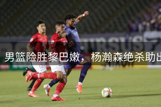 男篮险胜黎巴嫩，杨瀚森绝杀助出线